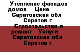 Утепление фасадов домов. › Цена ­ 1 600 - Саратовская обл., Саратов г. Строительство и ремонт » Услуги   . Саратовская обл.,Саратов г.